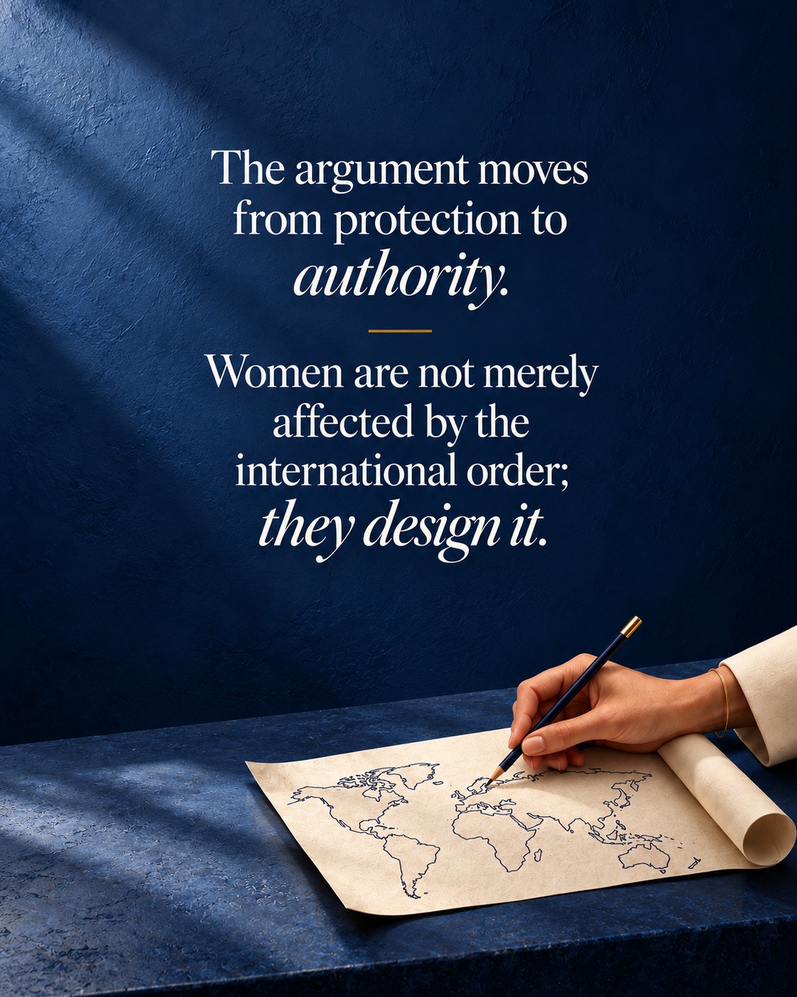 The argument moves from protection to authority. Women are not merely affected by the international order; they design it. A woman’s hand draws a conceptual world map in an ivory document against dimensional blue stone.